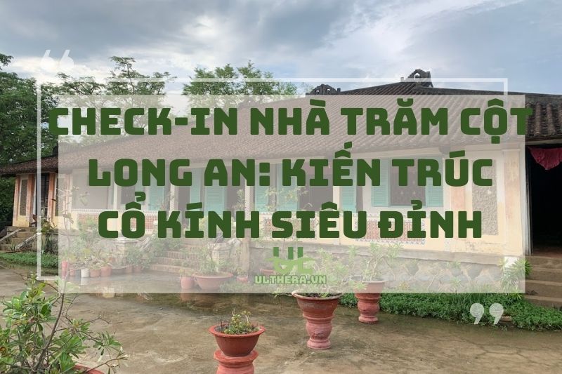 Check-in Nhà Trăm Cột Long An: Kiến Trúc Cổ Kính Siêu Đỉnh 2025
